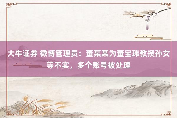 大牛证券 微博管理员：董某某为董宝玮教授孙女等不实，多个账号被处理