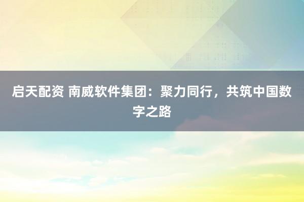 启天配资 南威软件集团：聚力同行，共筑中国数字之路