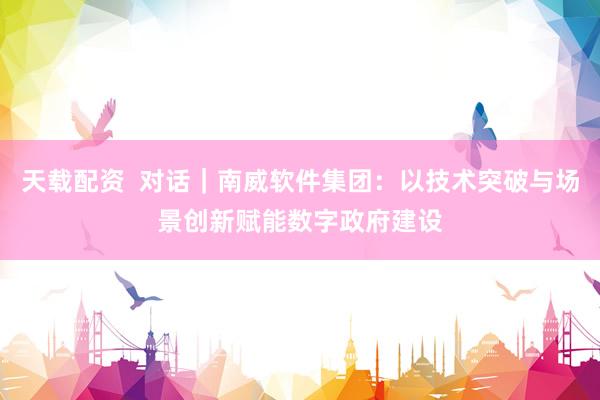 天载配资  对话｜南威软件集团：以技术突破与场景创新赋能数字政府建设