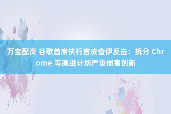 万宝配资 谷歌首席执行官皮查伊反击：拆分 Chrome 等激进计划严重损害创新