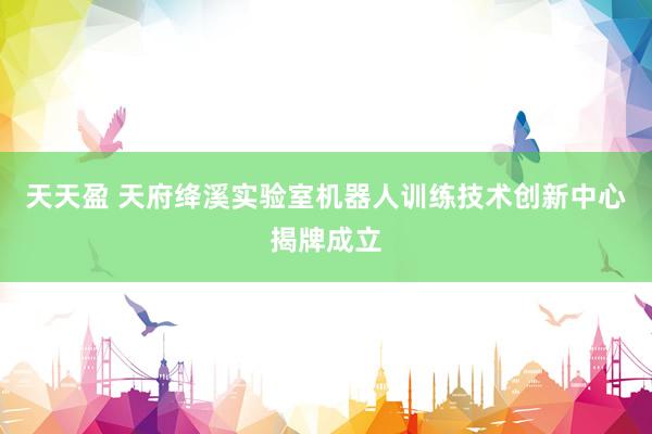 天天盈 天府绛溪实验室机器人训练技术创新中心揭牌成立