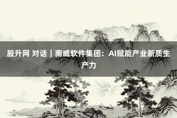 股升网 对话｜南威软件集团：AI赋能产业新质生产力