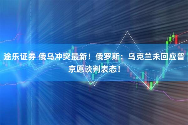 途乐证券 俄乌冲突最新！俄罗斯：乌克兰未回应普京愿谈判表态！