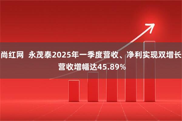 尚红网  永茂泰2025年一季度营收、净利实现双增长 营收增幅达45.89%