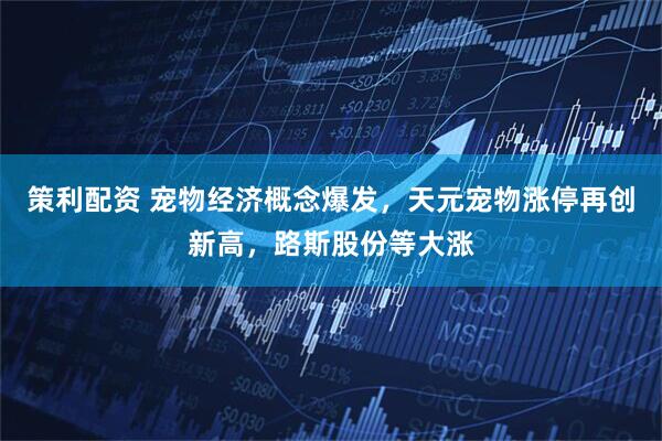 策利配资 宠物经济概念爆发，天元宠物涨停再创新高，路斯股份等大涨