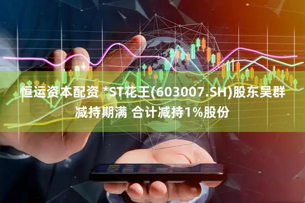 恒运资本配资 *ST花王(603007.SH)股东吴群减持期满 合计减持1%股份