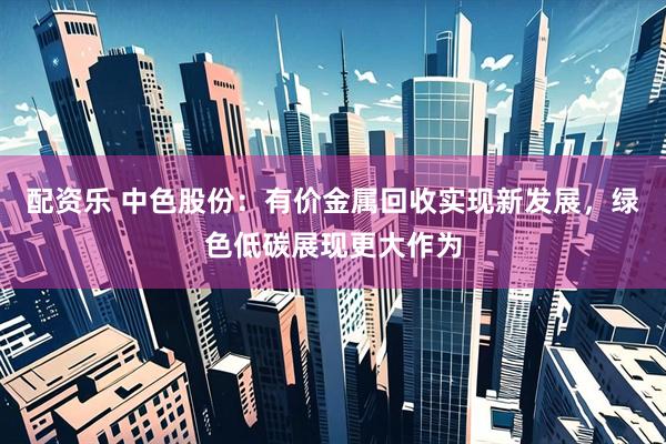 配资乐 中色股份：有价金属回收实现新发展，绿色低碳展现更大作为
