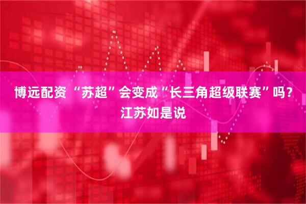 博远配资 “苏超”会变成“长三角超级联赛”吗？江苏如是说