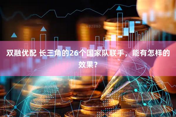 双融优配 长三角的26个国家队联手，能有怎样的效果？