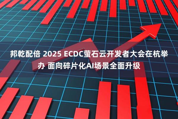 邦乾配倍 2025 ECDC萤石云开发者大会在杭举办 面向碎片化AI场景全面升级