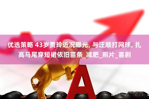 优选策略 43岁贾玲近况曝光, 与汪顺打网球, 扎高马尾穿短裙依旧苗条_减肥_照片_喜剧
