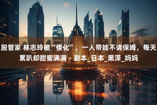 股管家 林志玲被“倭化”，一人带娃不请保姆，每天累趴却甜蜜满满 - 副本_日本_黑泽_妈妈