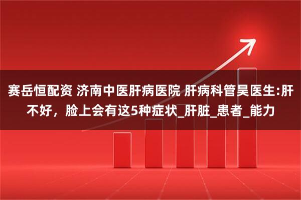 赛岳恒配资 济南中医肝病医院 肝病科管昊医生:肝不好，脸上会有这5种症状_肝脏_患者_能力