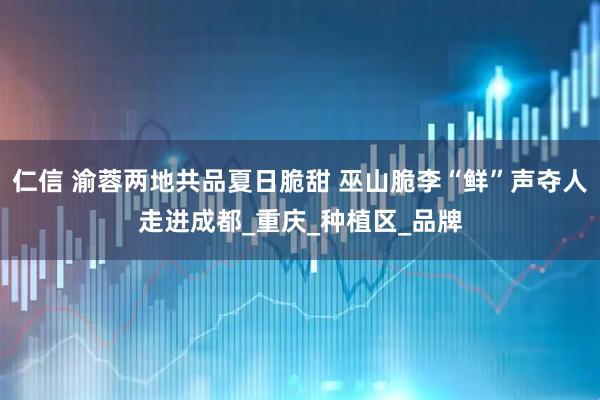 仁信 渝蓉两地共品夏日脆甜 巫山脆李“鲜”声夺人走进成都_重庆_种植区_品牌