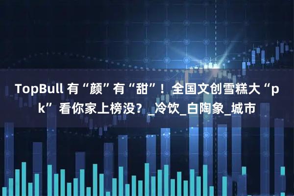 TopBull 有“颜”有“甜”！全国文创雪糕大“pk” 看你家上榜没？_冷饮_白陶象_城市