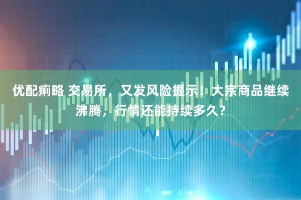 优配痢略 交易所，又发风险提示！大宗商品继续沸腾，行情还能持续多久？