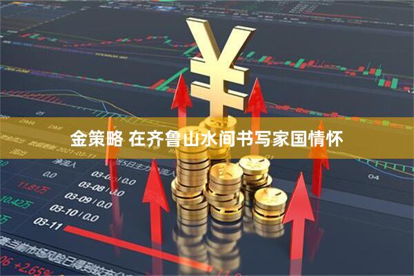 金策略 在齐鲁山水间书写家国情怀