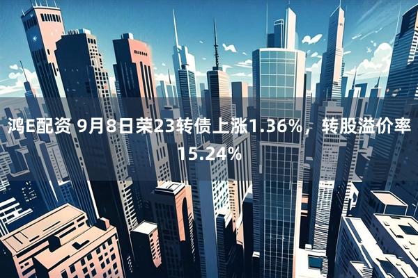 鸿E配资 9月8日荣23转债上涨1.36%，转股溢价率15.24%