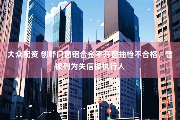 大众配资 创野门窗铝合金平开窗抽检不合格，曾被列为失信被执行人