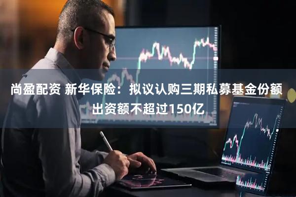 尚盈配资 新华保险：拟议认购三期私募基金份额 出资额不超过150亿
