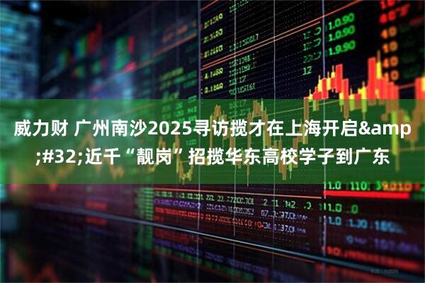威力财 广州南沙2025寻访揽才在上海开启&#32;近千“靓岗”招揽华东高校学子到广东