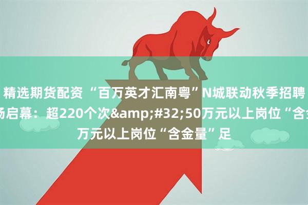精选期货配资 “百万英才汇南粤”N城联动秋季招聘辽宁专场启幕：超220个次&#32;50万元以上岗位“含金量”足