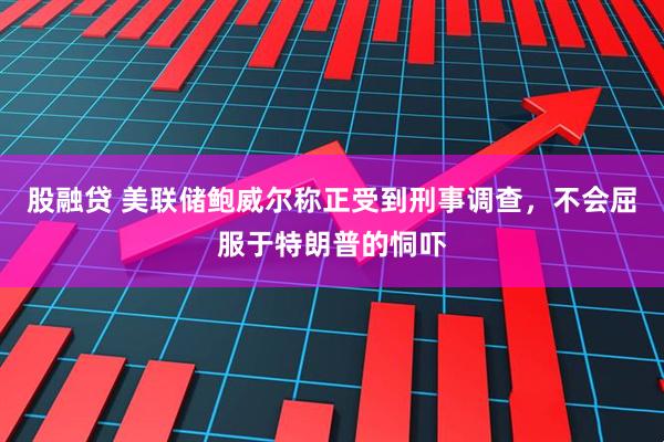 股融贷 美联储鲍威尔称正受到刑事调查，不会屈服于特朗普的恫吓