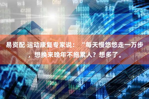 易资配 运动康复专家说： “每天慢悠悠走一万步，想换来晚年不拖累人？想多了。
